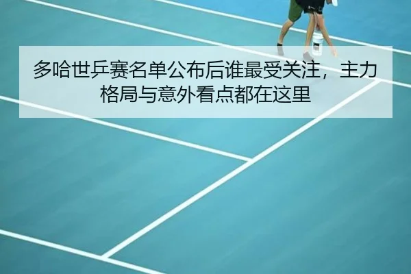 多哈世乒赛名单公布后谁最受关注，主力格局与意外看点都在这里