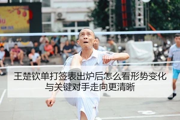 王楚钦单打签表出炉后怎么看形势变化与关键对手走向更清晰